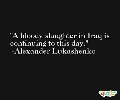 A bloody slaughter in Iraq is continuing to this day. -Alexander Lukashenko