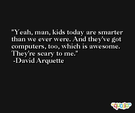 Yeah, man, kids today are smarter than we ever were. And they've got computers, too, which is awesome. They're scary to me. -David Arquette