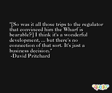 [So was it all those trips to the regulator that convinced him the Wharf is bearable?] I think it's a wonderful development, ... but there's no connection of that sort. It's just a business decision. -David Pritchard