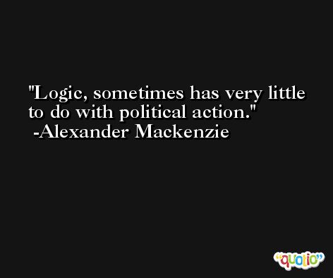 Logic, sometimes has very little to do with political action. -Alexander Mackenzie