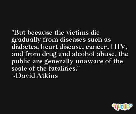 But because the victims die gradually from diseases such as diabetes, heart disease, cancer, HIV, and from drug and alcohol abuse, the public are generally unaware of the scale of the fatalities. -David Atkins