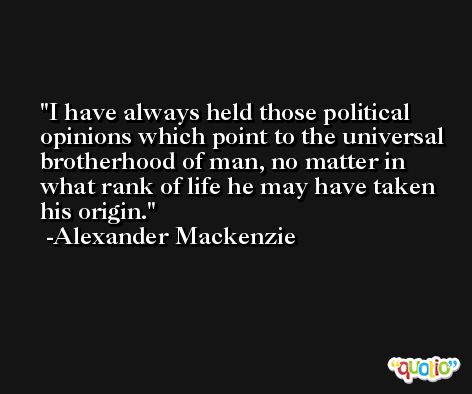 I have always held those political opinions which point to the universal brotherhood of man, no matter in what rank of life he may have taken his origin. -Alexander Mackenzie