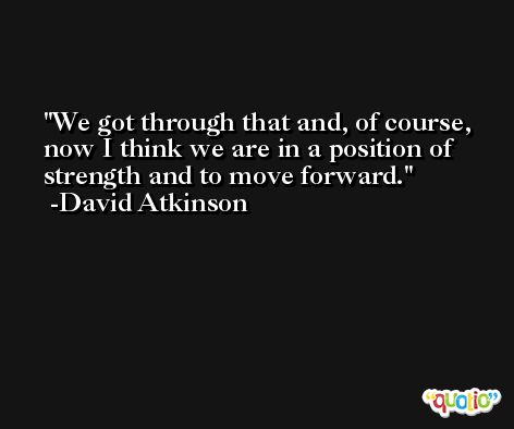 We got through that and, of course, now I think we are in a position of strength and to move forward. -David Atkinson