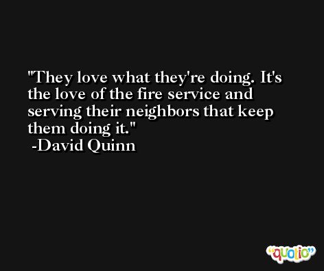 They love what they're doing. It's the love of the fire service and serving their neighbors that keep them doing it. -David Quinn