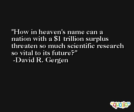 How in heaven's name can a nation with a $1 trillion surplus threaten so much scientific research so vital to its future? -David R. Gergen