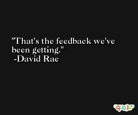 That's the feedback we've been getting. -David Rae