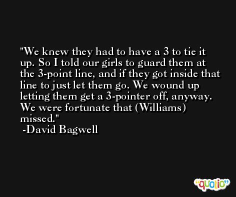 We knew they had to have a 3 to tie it up. So I told our girls to guard them at the 3-point line, and if they got inside that line to just let them go. We wound up letting them get a 3-pointer off, anyway. We were fortunate that (Williams) missed. -David Bagwell