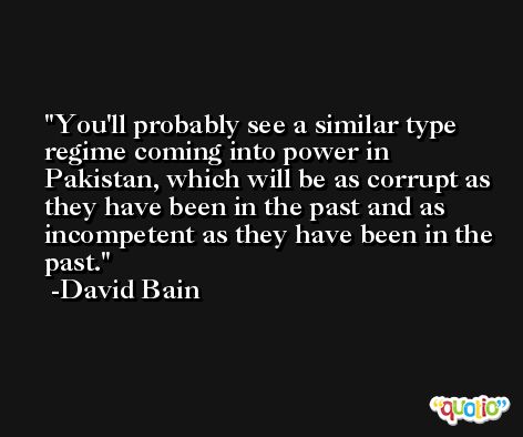 You'll probably see a similar type regime coming into power in Pakistan, which will be as corrupt as they have been in the past and as incompetent as they have been in the past. -David Bain