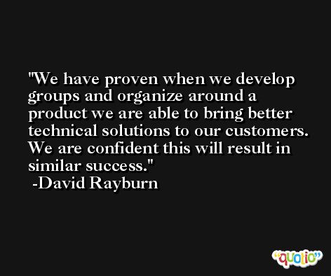 We have proven when we develop groups and organize around a product we are able to bring better technical solutions to our customers. We are confident this will result in similar success. -David Rayburn