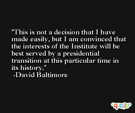 This is not a decision that I have made easily, but I am convinced that the interests of the Institute will be best served by a presidential transition at this particular time in its history. -David Baltimore