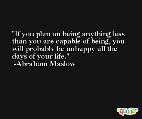 If you plan on being anything less than you are capable of being, you will probably be unhappy all the days of your life. -Abraham Maslow