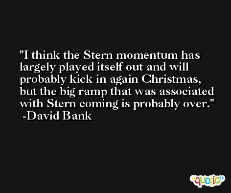 I think the Stern momentum has largely played itself out and will probably kick in again Christmas, but the big ramp that was associated with Stern coming is probably over. -David Bank