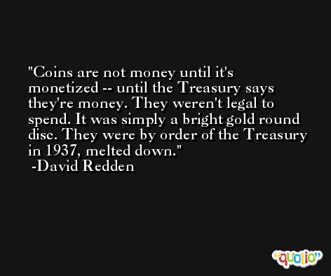 Coins are not money until it's monetized -- until the Treasury says they're money. They weren't legal to spend. It was simply a bright gold round disc. They were by order of the Treasury in 1937, melted down. -David Redden