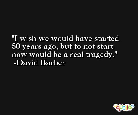 I wish we would have started 50 years ago, but to not start now would be a real tragedy. -David Barber