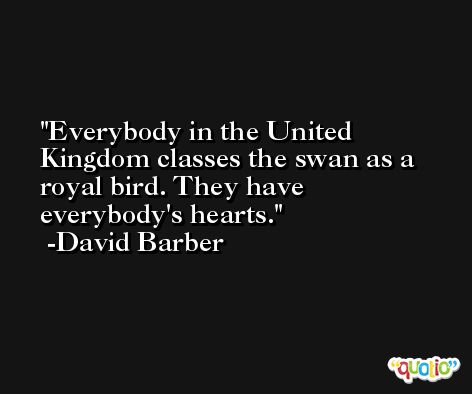 Everybody in the United Kingdom classes the swan as a royal bird. They have everybody's hearts. -David Barber