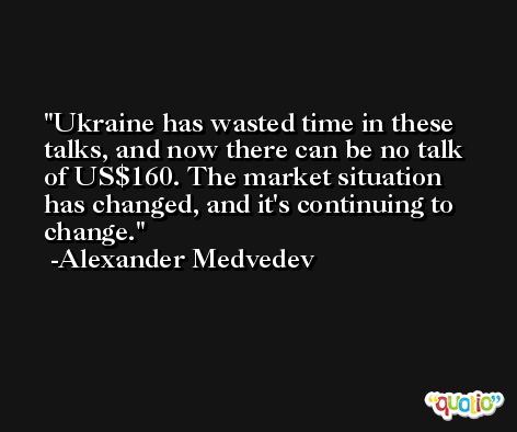 Ukraine has wasted time in these talks, and now there can be no talk of US$160. The market situation has changed, and it's continuing to change. -Alexander Medvedev