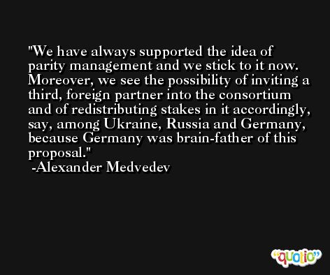 We have always supported the idea of parity management and we stick to it now. Moreover, we see the possibility of inviting a third, foreign partner into the consortium and of redistributing stakes in it accordingly, say, among Ukraine, Russia and Germany, because Germany was brain-father of this proposal. -Alexander Medvedev