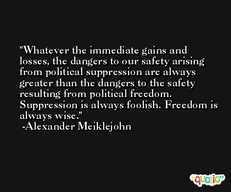 Whatever the immediate gains and losses, the dangers to our safety arising from political suppression are always greater than the dangers to the safety resulting from political freedom. Suppression is always foolish. Freedom is always wise. -Alexander Meiklejohn