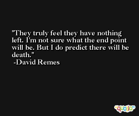 They truly feel they have nothing left. I'm not sure what the end point will be. But I do predict there will be death. -David Remes