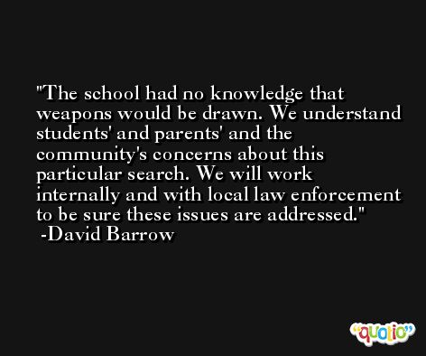 The school had no knowledge that weapons would be drawn. We understand students' and parents' and the community's concerns about this particular search. We will work internally and with local law enforcement to be sure these issues are addressed. -David Barrow