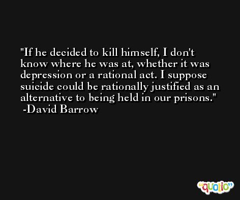 If he decided to kill himself, I don't know where he was at, whether it was depression or a rational act. I suppose suicide could be rationally justified as an alternative to being held in our prisons. -David Barrow