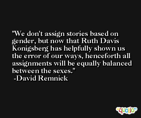 We don't assign stories based on gender, but now that Ruth Davis Konigsberg has helpfully shown us the error of our ways, henceforth all assignments will be equally balanced between the sexes. -David Remnick
