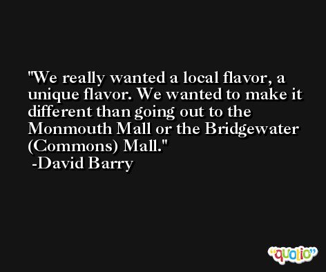 We really wanted a local flavor, a unique flavor. We wanted to make it different than going out to the Monmouth Mall or the Bridgewater (Commons) Mall. -David Barry
