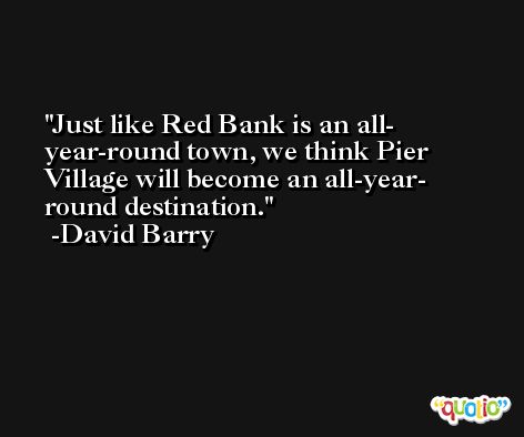 Just like Red Bank is an all- year-round town, we think Pier Village will become an all-year- round destination. -David Barry