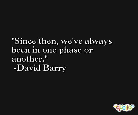 Since then, we've always been in one phase or another. -David Barry
