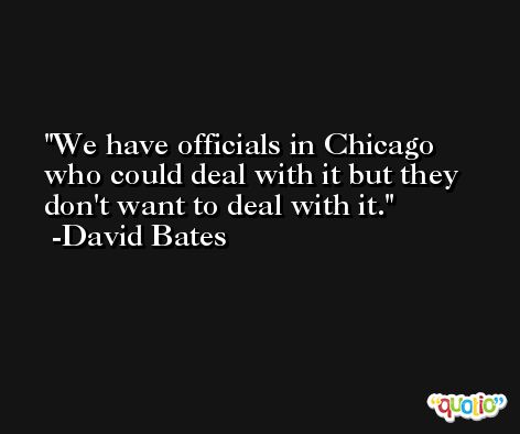 We have officials in Chicago who could deal with it but they don't want to deal with it. -David Bates