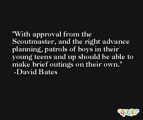 With approval from the Scoutmaster, and the right advance planning, patrols of boys in their young teens and up should be able to make brief outings on their own. -David Bates