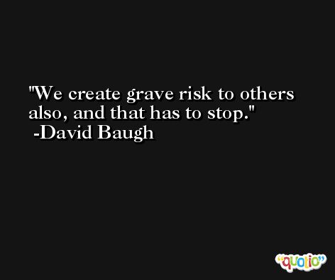 We create grave risk to others also, and that has to stop. -David Baugh