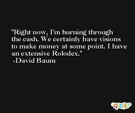Right now, I'm burning through the cash. We certainly have visions to make money at some point. I have an extensive Rolodex. -David Baum