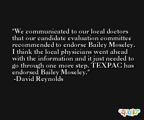We communicated to our local doctors that our candidate evaluation committee recommended to endorse Bailey Moseley. I think the local physicians went ahead with the information and it just needed to go through one more step. TEXPAC has endorsed Bailey Moseley. -David Reynolds