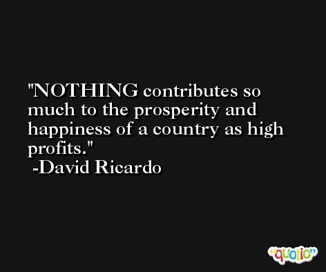 NOTHING contributes so much to the prosperity and happiness of a country as high profits. -David Ricardo