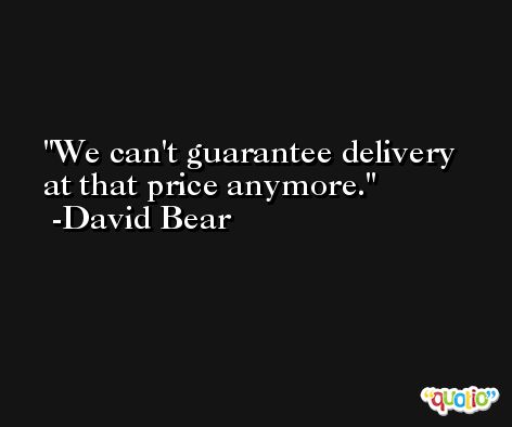 We can't guarantee delivery at that price anymore. -David Bear