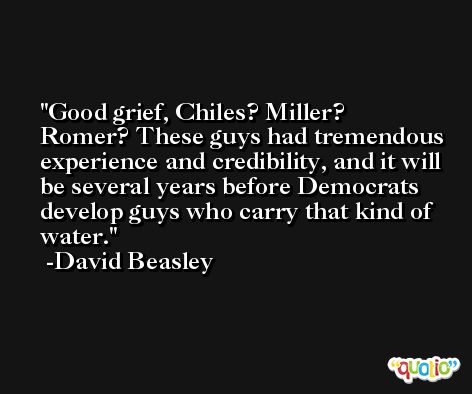 Good grief, Chiles? Miller? Romer? These guys had tremendous experience and credibility, and it will be several years before Democrats develop guys who carry that kind of water. -David Beasley
