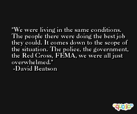 We were living in the same conditions. The people there were doing the best job they could. It comes down to the scope of the situation. The police, the government, the Red Cross, FEMA, we were all just overwhelmed. -David Beatson