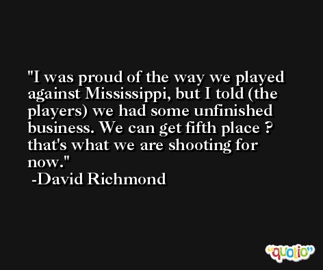I was proud of the way we played against Mississippi, but I told (the players) we had some unfinished business. We can get fifth place ? that's what we are shooting for now. -David Richmond
