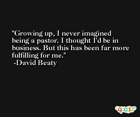 Growing up, I never imagined being a pastor. I thought I'd be in business. But this has been far more fulfilling for me. -David Beaty