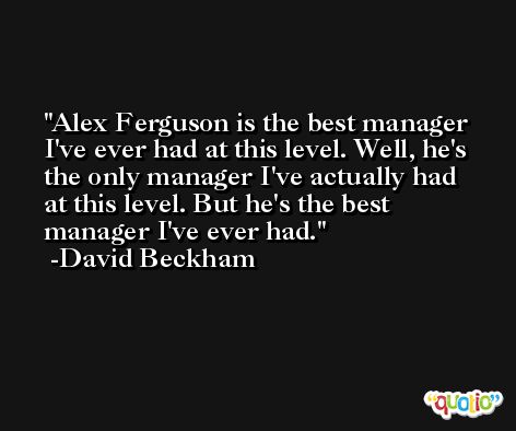 Alex Ferguson is the best manager I've ever had at this level. Well, he's the only manager I've actually had at this level. But he's the best manager I've ever had. -David Beckham
