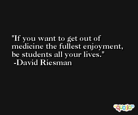 If you want to get out of medicine the fullest enjoyment, be students all your lives. -David Riesman