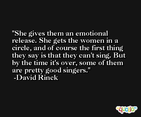 She gives them an emotional release. She gets the women in a circle, and of course the first thing they say is that they can't sing. But by the time it's over, some of them are pretty good singers. -David Rinck