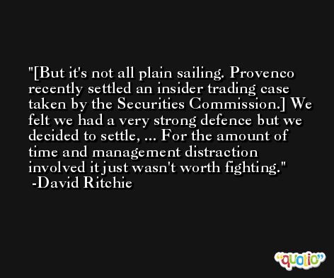 [But it's not all plain sailing. Provenco recently settled an insider trading case taken by the Securities Commission.] We felt we had a very strong defence but we decided to settle, ... For the amount of time and management distraction involved it just wasn't worth fighting. -David Ritchie