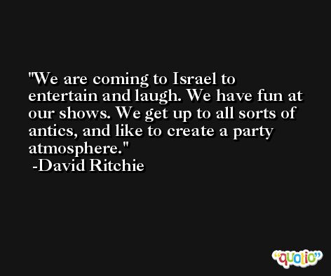 We are coming to Israel to entertain and laugh. We have fun at our shows. We get up to all sorts of antics, and like to create a party atmosphere. -David Ritchie