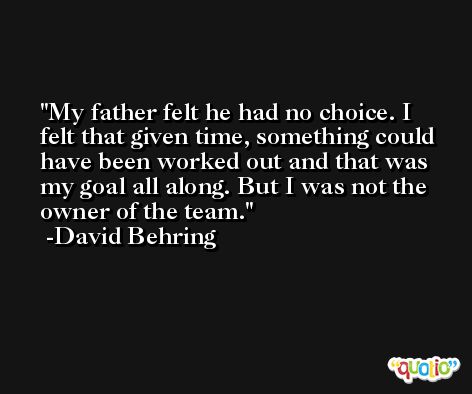 My father felt he had no choice. I felt that given time, something could have been worked out and that was my goal all along. But I was not the owner of the team. -David Behring