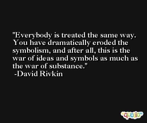 Everybody is treated the same way. You have dramatically eroded the symbolism, and after all, this is the war of ideas and symbols as much as the war of substance. -David Rivkin