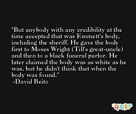 But anybody with any credibility at the time accepted that was Emmett's body, including the sheriff. He gave the body first to Moses Wright (Till's great-uncle) and then to a black funeral parlor. He later claimed the body was as white as he was, but he didn't think that when the body was found. -David Beito