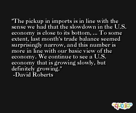 The pickup in imports is in line with the sense we had that the slowdown in the U.S. economy is close to its bottom, ... To some extent, last month's trade balance seemed surprisingly narrow, and this number is more in line with our basic view of the economy. We continue to see a U.S. economy that is growing slowly, but definitely growing. -David Roberts