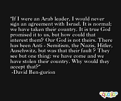 If I were an Arab leader, I would never sign an agreement with Israel. It is normal; we have taken their country. It is true God promised it to us, but how could that interest them? Our God is not theirs. There has been Anti - Semitism, the Nazis, Hitler, Auschwitz, but was that their fault ? They see but one thing: we have come and we have stolen their country. Why would they accept that? -David Ben-gurion